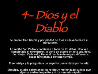 4- Dios y el Diablo Se muere Alan Garcia y por piedad de Dios es llevado hasta el purgatorio.  Lo recibe San Pedro y comienza a tomarle los datos. Una vez completado el formulario, lo pone en espera en una sala llena de relojes. Cada reloj tiene el nombre de un país diferente. Todos funcionan a distinto tiempo. El se intriga y le pregunta a un angelito que andaba por la sala: Disculpa, estaba observando los relojes y me he dado cuenta que algunos andan despacito y otros van más rápido.  ¿A qué se debe esa diferencia horaria ? 