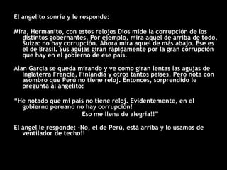 El angelito sonríe y le responde: Mira, Hermanito, con estos relojes Dios mide la corrupción de los distintos gobernantes. Por ejemplo, mira aquel de arriba de todo, Suiza: no hay corrupción. Ahora mira aquel de más abajo. Ese es el de Brasil. Sus agujas giran rápidamente por la gran corrupción que hay en el gobierno de ese país. Alan Garcia se queda mirando y ve como giran lentas las agujas de Inglaterra Francia, Finlandia y otros tantos países. Pero nota con asombro que Perú no tiene reloj. Entonces, sorprendido le pregunta al angelito: “ He notado que mi país no tiene reloj. Evidentemente, en el gobierno peruano no hay corrupción!  Eso me llena de alegría!!” El ángel le responde: -No, el de Perú, está arriba y lo usamos de ventilador de techo!! 