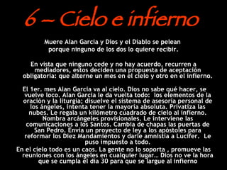 6  – Cielo e infierno  Muere Alan Garcia y Dios y el Diablo se pelean  porque ninguno de los dos lo quiere recibir. En vista que ninguno cede y no hay acuerdo, recurren a mediadores, estos deciden una propuesta de aceptación obligatoria: que alterne un mes en el cielo y otro en el infierno. El 1er. mes Alan Garcia va al cielo. Dios no sabe qué hacer, se vuelve loco. Alan Garcia le da vuelta todo:  los elementos de la oración y la liturgia; disuelve el sistema de asesoría personal de los ángeles, intenta tener la mayoría absoluta. Privatiza las nubes. Le regala un kilómetro cuadrado de cielo al infierno. Nombra arcángeles provisionales. Le interviene las comunicaciones a los Santos. Cambia de chapas las puertas de San Pedro. Envía un proyecto de ley a los apóstoles para reformar los Diez Mandamientos y darle amnistía a Lucifer.  . Le puso impuesto a todo. En el cielo todo es un caos. La gente no lo soporta , promueve las reuniones con los ángeles en cualquier lugar… Dios no ve la hora que se cumpla el día 30 para que se largue al infierno 