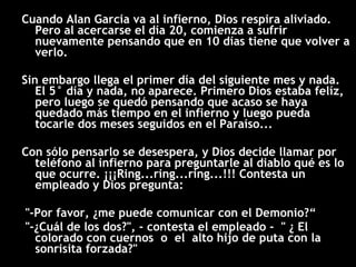 Cuando Alan Garcia va al infierno, Dios respira aliviado. Pero al acercarse el día 20, comienza a sufrir nuevamente pensando que en 10 días tiene que volver a verlo. Sin embargo llega el primer día del siguiente mes y nada. El 5° día y nada, no aparece. Primero Dios estaba felíz, pero luego se quedó pensando que acaso se haya quedado más tiempo en el infierno y luego pueda tocarle dos meses seguidos en el Paraíso...  Con sólo pensarlo se desespera, y Dios decide llamar por teléfono al infierno para preguntarle al diablo qué es lo que ocurre. ¡¡¡Ring...ring...ring...!!! Contesta un empleado y Dios pregunta: "-Por favor, ¿me puede comunicar con el Demonio?“ "-¿Cuál de los dos?", - contesta el empleado -  " ¿ El colorado con cuernos  o  el  alto hijo de puta con la sonrisita forzada?" 