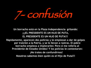7- confusión  Un borracho está en la Plaza Independencia  gritando: ¡¡¡EL PRESIDENTE ES UN HIJO DE PUTA,  EL PRESIDENTE ES UN HIJO DE PUTA!!!  Rápidamente, aparecen dos policías y le empiezan a dar de golpes por traición a la Patria, y se lo llevan a rastras. El pobre borracho empieza a implorarles: Pero si me refería al Presidente de Estados Unidos! Y los policías le contestaron: ¡No trates de confundirnos!  Nosotros sabemos bien quién es el Hijo de Puta!!! 