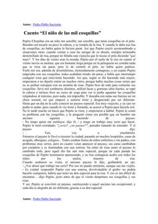 Autor.. Pedro Pablo Sacristán

Cuento “El niño de las mil cosquillas”
Pepito Chispiñas era un niño tan sensible, tan sensible, que tenía cosquillas en el pelo.
Bastaba con tocarle un poco la cabeza, y se rompía de la risa. Y cuando le daba esa risa
de cosquillas, no había quien le hiciera parar. Así que Pepito creció acostrumbrado a
situaciones raras: cuando venían a casa las amigas de su abuela, siempre terminaba
desternillado de risa, porque no faltaba una viejecita que le tocase el pelo diciendo "qué
majo". Y los días de viento eran la monda, Pepito por el suelo de la risa en cuanto el
viento movía su melena, que era bastante larga porque en la peluquería no costaba nada
que se riera sin parar, pero lo de cortarle el pelo, no había quien pudiera.
Verle reir era, además de divertidísimo, tremendamente contagioso, y en cuanto Pepito
empezaba con sus cosquillas, todos acababan riendo sin parar, y había que interrumpir
cualquier cosa que estuvieran haciendo. Así que, según se iba haciendo más mayor,
empezaron a no dejarle entrar en muchos sitios, porque había muchas cosas serias que
no se podían estropear con un montón de risas. Pepito hizo de todo para controlar sus
cosquillas: llevó mil sombreros distintos, utillizó lacas y gominas ultra fuertes, se rapó
la cabeza e incluso hizo un curso de yoga para ver si podía aguantar las cosquillas
relajándose al máximo, pero nada, era imposible. Y deseaba con todas sus fuerzas ser un
chico normal, así que empezó a sentirse triste y desgraciado por ser diferente.
Hasta que un día en la calle conoció un payaso especial. Era muy viejecito, y ya casi no
podía ni andar, pero cuando le vio triste y llorando, se acercó a Pepito para hacerle reír.
No le tardó mucho en hacer que Pepito se riera, y empezaron a hablar. Pepito le contó
su problema con las cosquillas, y le preguntó cómo era posible que un hombre tan
anciano                siguiera             haciendo               de              payaso.
- No tengo quien me sustituya- dijo él, - y tengo un trabajo muy serio que hacer.
Pepito le miró extrañado; "¿serio?, ¿un payaso?", pensaba tratando de entender. Y el
payaso                                        le                                      dijo:
-                 Ven,                  voy                  a                 enseñartelo.
Entonces el payaso le llevó a recorrer la ciudad, parando en muchos hospitales, casas de
acogida, albergues, colegios... Todos estaban llenos de niños enfermos o sin padres, con
problemas muy serios, pero en cuanto veían aparecer al payaso, sus caras cambiaban
por completo y se iluminaban con una sonrisa. Su ratito de risas junto al payaso lo
cambiaba todo, pero aquel día fue aún más especial, porque en cada parada las
cosquillas de Pepito terminaron apareciendo, y su risa contagiosa acabó con todos los
niños           por          los         suelos,         muertos           de         risa.
Cuando acabaron su visita, el anciano payaso le dijo, guiñándole un ojo.
- ¿Ves ahora qué trabajo tan serio? Por eso no puedo retirarme, aunque sea tan viejito.
- Es verdad -respondió Pepito con una sonrisa, devolviéndole el guiño- no podría
hacerlo cualquiera, habría que tener un don especial para la risa. Y eso es tan difícil de
encontrar... -dijo Pepito, justo antes de que el viento despertara sus cosquillas y sus
risas.
Y así, Pepito se convirtió en payaso, sustituyendo a aquel anciano tan excepcional, y
cada día se alegraba de ser diferente, gracias a su don especial.


Autor.. Pedro Pablo Sacristán
 