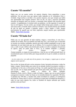 Cuento “El cuentito”
Había una vez un cuento cortito, de aspecto chiquito, letras pequeñitas y pocas
palabritas. Era tan poca cosa que apenas nadie reparaba en él, sintiéndose triste y
olvidado. Llegó incluso a envidiar a los cuentos mayores, esos que siempre que había
una oportunidad eran elegidos primero. Pero un día, un viejo y perezoso periodista
encontró un huequito entre sus escritos, y buscando cómo llenarlo sólo encontró aquel
cuentito. A regañadientes, lo incluyó entre sus palabras, y al día siguiente el cuentito se
leyó en mil lugares. Era tan cortito, que siempre había tiempo para contarlo, y en sólo
unos pocos días, el mundo entero conocía su historia. Una sencilla historia que hablaba
de que da igual ser grande o pequeño, gordo o flaco, rápido o lento, porque
precisamente de aquello que nos hace especiales surgirá nuestra gran oportunidad.
Autor.. Pedro Pablo Sacristán

Cuento “El hada fea”
Había una vez una aprendiz de hada madrina, mágica y maravillosa, la más lista y
amable de las hadas. Pero era también una hada muy fea, y por mucho que se esforzaba
en mostrar sus muchas cualidades, parecía que todos estaban empeñados en que lo más
importante de una hada tenía que ser su belleza. En la escuela de hadas no le hacían
caso, y cada vez que volaba a una misión para ayudar a un niño o cualquier otra persona
en apuros, antes de poder abrir la boca, ya la estaban chillando y gritando:
-            ¡fea!           ¡bicho!,           ¡lárgate            de            aquí!.
Aunque pequeña, su magia era muy poderosa, y más de una vez había pensado hacer un
encantamiento para volverse bella; pero luego pensaba en lo que le contaba su mamá de
pequeña:

- tu eres como eres, con cada uno de tus granos y tus arrugas; y seguro que es así por
alguna razón especial...

Pero un día, las brujas del país vecino arrasaron el país, haciendo prisioneras a todas las
hadas y magos. Nuestra hada, poco antes de ser atacada, hechizó sus propios vestidos, y
ayudada por su fea cara, se hizo pasar por bruja. Así, pudo seguirlas hasta su guarida, y
una vez allí, con su magia preparó una gran fiesta para todas, adornando la cueva con
murciélagos,      sapos      y     arañas,    y     música      de     lobos     aullando.
Durante la fiesta, corrió a liberar a todas las hadas y magos, que con un gran hechizo
consiguieron encerrar a todas las brujas en la montaña durante los siguientes 100 años.
Y durante esos 100 años, y muchos más, todos recordaron la valentía y la inteligencia
del hada fea. Nunca más se volvió a considerar en aquel país la fealdad una desgracia, y
cada vez que nacía alguien feo, todos se llenaban de alegría sabiendo que tendría
grandes cosas por hacer.


Autor.. Pedro Pablo Sacristán
 
