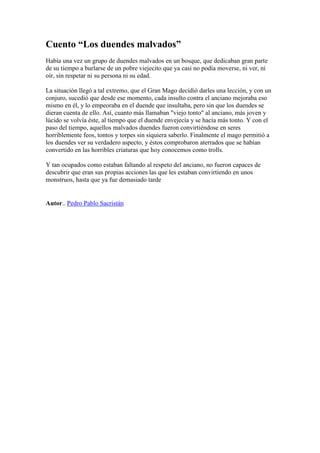 Cuento “Los duendes malvados”
Había una vez un grupo de duendes malvados en un bosque, que dedicaban gran parte
de su tiempo a burlarse de un pobre viejecito que ya casi no podía moverse, ni ver, ni
oir, sin respetar ni su persona ni su edad.

La situación llegó a tal extremo, que el Gran Mago decidió darles una lección, y con un
conjuro, sucedió que desde ese momento, cada insulto contra el anciano mejoraba eso
mismo en él, y lo empeoraba en el duende que insultaba, pero sin que los duendes se
dieran cuenta de ello. Así, cuanto más llamaban "viejo tonto" al anciano, más joven y
lúcido se volvía éste, al tiempo que el duende envejecía y se hacía más tonto. Y con el
paso del tiempo, aquellos malvados duendes fueron convirtiéndose en seres
horriblemente feos, tontos y torpes sin siquiera saberlo. Finalmente el mago permitió a
los duendes ver su verdadero aspecto, y éstos comprobaron aterrados que se habían
convertido en las horribles criaturas que hoy conocemos como trolls.

Y tan ocupados como estaban faltando al respeto del anciano, no fueron capaces de
descubrir que eran sus propias acciones las que les estaban convirtiendo en unos
monstruos, hasta que ya fue demasiado tarde


Autor.. Pedro Pablo Sacristán
 