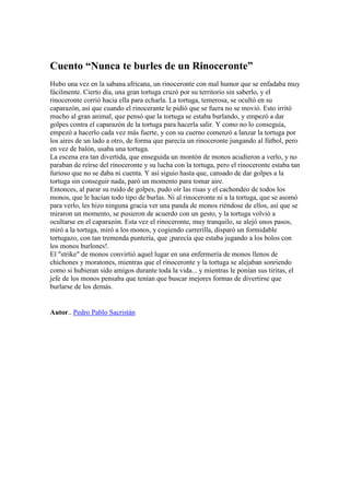 Cuento “Nunca te burles de un Rinoceronte”
Hubo una vez en la sabana africana, un rinoceronte con mal humor que se enfadaba muy
fácilmente. Cierto día, una gran tortuga cruzó por su territorio sin saberlo, y el
rinoceronte corrió hacia ella para echarla. La tortuga, temerosa, se ocultó en su
caparazón, así que cuando el rinocerante le pidió que se fuera no se movió. Esto irritó
mucho al gran animal, que pensó que la tortuga se estaba burlando, y empezó a dar
golpes contra el caparazón de la tortuga para hacerla salir. Y como no lo conseguía,
empezó a hacerlo cada vez más fuerte, y con su cuerno comenzó a lanzar la tortuga por
los aires de un lado a otro, de forma que parecía un rinoceronte jungando al fútbol, pero
en vez de balón, usaba una tortuga.
La escena era tan divertida, que enseguida un montón de monos acudieron a verlo, y no
paraban de reírse del rinoceronte y su lucha con la tortuga, pero el rinoceronte estaba tan
furioso que no se daba ni cuenta. Y así siguio hasta que, cansado de dar golpes a la
tortuga sin conseguir nada, paró un momento para tomar aire.
Entonces, al parar su ruido de golpes, pudo oír las risas y el cachondeo de todos los
monos, que le hacían todo tipo de burlas. Ni al rinoceronte ni a la tortuga, que se asomó
para verlo, les hizo ninguna gracia ver una panda de monos riéndose de ellos, así que se
miraron un momento, se pusieron de acuerdo con un gesto, y la tortuga volvió a
ocultarse en el caparazón. Esta vez el rinoceronte, muy tranquilo, se alejó unos pasos,
miró a la tortuga, miró a los monos, y cogiendo carrerilla, disparó un formidable
tortugazo, con tan tremenda puntería, que ¡parecía que estaba jugando a los bolos con
los monos burlones!.
El "strike" de monos convirtió aquel lugar en una enfermería de monos llenos de
chichones y moratones, mientras que el rinoceronte y la tortuga se alejaban sonriendo
como si hubieran sido amigos durante toda la vida... y mientras le ponían sus tiritas, el
jefe de los monos pensaba que tenían que buscar mejores formas de divertirse que
burlarse de los demás.


Autor.. Pedro Pablo Sacristán
 