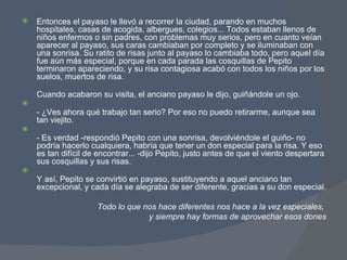 Entonces el payaso le llevó a recorrer la ciudad, parando en muchos hospitales, casas de acogida, albergues, colegios... Todos estaban llenos de niños enfermos o sin padres, con problemas muy serios, pero en cuanto veían aparecer al payaso, sus caras cambiaban por completo y se iluminaban con una sonrisa. Su ratito de risas junto al payaso lo cambiaba todo, pero aquel día fue aún más especial, porque en cada parada las cosquillas de Pepito terminaron apareciendo, y su risa contagiosa acabó con todos los niños por los suelos, muertos de risa. Cuando acabaron su visita, el anciano payaso le dijo, guiñándole un ojo. - ¿Ves ahora qué trabajo tan serio? Por eso no puedo retirarme, aunque sea tan viejito. - Es verdad -respondió Pepito con una sonrisa, devolviéndole el guiño- no podría hacerlo cualquiera, habría que tener un don especial para la risa. Y eso es tan difícil de encontrar... -dijo Pepito, justo antes de que el viento despertara sus cosquillas y sus risas. Y así, Pepito se convirtió en payaso, sustituyendo a aquel anciano tan excepcional, y cada día se alegraba de ser diferente, gracias a su don especial. Todo lo que nos hace diferentes nos hace a la vez especiales,  y siempre hay formas de aprovechar esos dones 