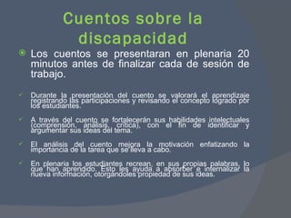 Cuentos sobre la discapacidad Los cuentos se presentaran en plenaria 20 minutos antes de finalizar cada de sesión de trabajo. Durante la presentación del cuento se valorará el aprendizaje registrando las participaciones y revisando el concepto logrado por los estudiantes. A través del cuento se fortalecerán sus habilidades intelectuales (comprensión, análisis, crítica), con el fin de identificar y argumentar sus ideas del tema. El análisis del cuento mejora la motivación enfatizando la importancia de la tarea que se lleva a cabo.  En plenaria los estudiantes recrean, en sus propias palabras, lo que han aprendido. Esto les ayuda a absorber e internalizar la nueva información, otorgándoles propiedad de sus ideas.  