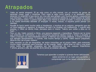 Atrapados Valdo se sentía atrapado. Él se veía como un niño normal, con un montón de ganas de aprender cosas, jugar y divertirse. Pero nada le salía como quería: a su alrededor todos parecían no entender lo que decía, por muy alto que gritase o por muchos gestos o aspavientos que intentase. Y para colmo, ni siquiera su propio cuerpo le obedecía: a veces trataba de hablar y sólo producía ruidos, o quería coger algo y sus manos lo tiraban al suelo, o incluso al abrazar a su madre terminaba dándole un empujón. A veces, incluso, ni siquiera podía pensar con claridad. Aquello le hacía sentir mucha rabia e impotencia, y muchos en su entorno, pensando que era un chico peligroso y agresivo, le dejaban de lado o le miraban con indiferencia. Y cuando esto pasaba, y Valdo se sentía triste, pensaba para sí mismo: "habría que verles a ellos en mi lugar...". Pero un día, Valdo conoció a Alicia, una persona especial y maravillosa. Parecía ser la única que entendía su sufrimiento, y con muchísima paciencia dedicó horas y horas a ensañar a Valdo a manejar sus descontroladas manos, a fabricar sus propias palabras, e incluso a domar sus salvajes pensamientos. Y cuando, tras mucho tiempo y cariño, Valdo estuvo preparado, Alicia le hizo ver el gran misterio.  Sólo necesitó un par de fotografías, de sobra conocidas por el propio Valdo; pero entonces, mucho mejor preparado para entender, se dio cuenta: Valdo y Alicia eran un niño y una joven como todos los demás, atrapados por las deficiencias de sus cuerpos imperfectos. Y ahora, gracias a ella, las puertas de la cárcel se estaban abriendo. Tenemos que aprender a aceptar a quienes tienen deficiencias,  saber ponernos en su lugar para ayudarles y  comprender que no las tienen voluntariamente 