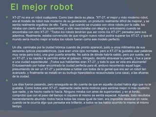 El mejor robot XT-27 no era un robot cualquiera. Como bien decía su placa,  "XT-27, el mejor y más moderno robot , era el modelo de robot más moderno de su generación, un producto realmente difícil de mejorar, y se sentía realmente orgulloso de ello. Tanto, que cuando se cruzaba con otros robots por la calle, los miraba con cierto aire de superioridad, y sólo reaccionaba con alegría y entusiasmo cuando se encontraba con otro XT-27.  "Todos los robots tendrían que ser como los XT-27" , pensaba para sus adentros. Realmente, estaba convencido de que ningún nuevo robot podria superar los XT-27, y que el mundo sería mucho mejor si todos los robots fueran como ese modelo perfecto. Un día, caminaba por la ciudad biónica cuando de pronto apareció, justo a unos milímetros de sus sensores ópticos piezoeléctricos, (que eran unos ojos normales, pero a XT-27 le gustaba usar palabras muy raras para todo), una gran puerta amarilla. No sabía de dónde habría salido, pero por suerte, era un XT-27, y su rapidez le permitió evitar el golpazo. Intrigado, decidió atravesar la puerta, y fue a parar a una ciudad espectacular. ¡Todos sus habitantes eran XT-27, y todo lo que se veía era alucinante! Entusiasmado por haber encontrado la ciudad perfecta para él, anduvo recorriendo aquel lugar, presumiendo de ser un XT-27 y parándose a hablar con todos de lo genial que era ser un robot tan avanzado, y finalmente se instaló en su burbuja hiperplástica recauchutada (una casa), a las afueras de la ciudad. Los días fueron pasando, pero enseguida se dio cuenta de que en aquella ciudad había algo que no le gustaba. Como todos eran XT-27, realmente nadie tenía motivos para sentirse mejor ni más moderno que nadie, y de hecho nadie lo hacía. Ninguno miraba con aires de superioridad, y en el fondo, comprobó que con el paso del tiempo ni siquiera él mismo se sentía especial. Además, todo resultaba tremendamente aburrido: todos hacía todas las cosas igual de bien, era imposible destacar en nada; cuando se le ocurría algo que pensaba era brillante, a todos se les había ocurrido lo mismo al mismo tiempo. 