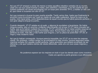 Así que XT-27 empezó a echar de menos a todos aquellos robotitos variados de su mundo, cada uno con sus cosas buenas y malas, pero distintos y divertidos, y se dió cuenta de que hubiera preferido mil veces encontrarse con un torpe pero divertido TP-4, y charlar un rato con él, que volver a cruzarse con otro XT-27. Así que comenzó a buscar la gran puerta amarilla. Tardó varios días, hasta que finalmente la encontró como la primera vez, justo en medio de una calle cualquiera. Apoyó la mano en la puerta, miró hacia atrás, como despidiéndose de aquel mundo que le había parecido perfecto, y con gran alegría empujó la puerta... Cuando despertó, XT-27 estaba en el suelo, y algunos le ayudaban a levantarse. No había ninguna puerta, sólo un enorme y brillante robot amarillo con el que XT-27 había chocado tan fuerte, que se le habían nublado los circuitos. XT-27, extrañado de no haber podido esquivar el golpe, miró detenidamente a aquel formidable robot. Nunca había visto uno igual, parecía perfecto en todo, más alto y más fuerte que ninguno, y en su placa se podía leer:  XT-28, el mejor y más moderno robot . Así que lo habían conseguido. Aunque parecía imposible, los XT-27 ya no eran los mejores robots. Sin embargo, nuestro amigo no se entristeció lo más mínimo, porque segundos antes, mientras soñaba con aquella ciudad perfecta, había aprendido que estaba encantado de ser diferente, y de que hubiera cientos de robots diferentes, cada uno con sus cosas mejores y peores. No podemos esperar ser los mejores en todo ni que los demás sean como nosotros. Cada uno aporta su parte gracias a sus diferencias 