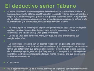 El deductivo señor Tábano El señor Tábano era el nuevo responsable de la oficina de correos de la pradera. Le había costado mucho obtener aquel trabajo tan respetado viniendo desde otro jardín, y según él, lo había conseguido gracias a sus grandes dotes deductivas. Y aquel primer día de trabajo, en cuanto vio aparecer por la puerta a don escarabajo, la señora araña , la joven mantis y el saltamontes, ni siquiera les dejó abrir la boca: - No me lo digan, no me lo digan. Seguro que puedo deducir cada uno de los objetos que han venido a buscar- dijo mientras ponía sobre le mostrador un libro, una colchoneta, una lima de uñas y unas gafas protectoras. - La lima de uñas será para doña Araña, sin duda. De tanto arañar tendrá que arreglarse las uñas. - La colchoneta, -prosiguió aún sin dejarles reaccionar- sin pensarlo se la entrego al señor saltamontes, pues debe entrenar sus saltos muy duramente para mantenerse en forma. Las gafas tienen que ser para el escarabajo, todo el día con la cara tan cerca del suelo obliga a protegerse los ojos. Seguiremos con este gran libro, que seguro es una Biblia; tendré que entregárselo a la joven mantis religiosa, a la que pido que me incluya en sus oraciones.  Como verán... No le dejaron concluir. Lo de la mantis, conocida en la pradera por haber renunciado a su apellido de religiosa, fue demasiado para todos, que estallaron a reír en carcajadas... 