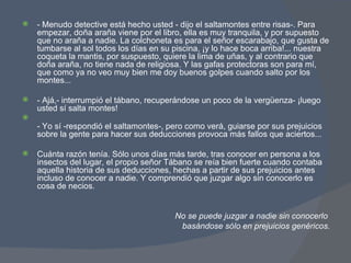 - Menudo detective está hecho usted - dijo el saltamontes entre risas-. Para empezar, doña araña viene por el libro, ella es muy tranquila, y por supuesto que no araña a nadie. La colchoneta es para el señor escarabajo, que gusta de tumbarse al sol todos los días en su piscina, ¡y lo hace boca arriba!... nuestra coqueta la mantis, por suspuesto, quiere la lima de uñas, y al contrario que doña araña, no tiene nada de religiosa. Y las gafas protectoras son para mí, que como ya no veo muy bien me doy buenos golpes cuando salto por los montes... - Ajá,- interrumpió el tábano, recuperándose un poco de la vergüenza- ¡luego usted sí salta montes! - Yo sí -respondió el saltamontes-, pero como verá, guiarse por sus prejuicios sobre la gente para hacer sus deducciones provoca más fallos que aciertos... Cuánta razón tenía. Sólo unos días más tarde, tras conocer en persona a los insectos del lugar, el propio señor Tábano se reía bien fuerte cuando contaba aquella historia de sus deducciones, hechas a partir de sus prejuicios antes incluso de conocer a nadie. Y comprendió que juzgar algo sin conocerlo es cosa de necios. No se puede juzgar a nadie sin conocerlo  basándose sólo en prejuicios genéricos. 