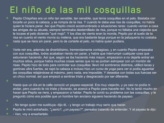 El niño de las mil cosquillas Pepito Chispiñas era un niño tan sensible, tan sensible, que tenía cosquillas en el pelo. Bastaba con tocarle un poco la cabeza, y se rompía de la risa. Y cuando le daba esa risa de cosquillas, no había quien le hiciera parar. Así que Pepito creció acostrumbrado a situaciones raras: cuando venían a casa las amigas de su abuela, siempre terminaba desternillado de risa, porque no faltaba una viejecita que le tocase el pelo diciendo " qué majo ". Y los días de viento eran la monda, Pepito por el suelo de la risa en cuanto el viento movía su melena, que era bastante larga porque en la peluquería no costaba nada que se riera sin parar, pero lo de cortarle el pelo, no había quien pudiera. Verle reir era, además de divertidísimo, tremendamente contagioso, y en cuanto Pepito empezaba con sus cosquillas, todos acababan riendo sin parar, y había que interrumpir cualquier cosa que estuvieran haciendo. Así que, según se iba haciendo más mayor, empezaron a no dejarle entrar en muchos sitios, porque había muchas cosas serias que no se podían estropear con un montón de risas. Pepito hizo de todo para controlar sus cosquillas: llevó mil sombreros distintos, utillizó lacas y gominas ultra fuertes, se rapó la cabeza e incluso hizo un curso de yoga para ver si podía aguantar las cosquillas relajándose al máximo, pero nada, era imposible. Y deseaba con todas sus fuerzas ser un chico normal, así que empezó a sentirse triste y desgraciado por ser diferente. Hasta que un día en la calle conoció un payaso especial. Era muy viejecito, y ya casi no podía ni andar, pero cuando le vio triste y llorando, se acercó a Pepito para hacerle reír. No le tardó mucho en hacer que Pepito se riera, y empezaron a hablar. Pepito le contó su problema con las cosquillas, y le preguntó cómo era posible que un hombre tan anciano siguiera haciendo de payaso. - No tengo quien me sustituya- dijo él, - y tengo un trabajo muy serio que hacer. Pepito le miró extrañado;  "¿serio?, ¿un payaso?" , pensaba tratando de entender. Y el payaso le dijo: - Ven, voy a enseñartelo. 