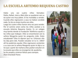 LA ESCUELA ARTEMIO REQUENA CASTRO
Había una vez cuatro niños llamados:
Pedro, Rafael, Jairo y Abel ellos se quedaron con su
tío quien era muy pobre. El los mandaba a vender.
Cuando ellos regresaron a casa no habían vendido
nada. Su tío se enojo mucho con ellos.
Luego los cuatro niños fueron otra vez para vender.
Por el camino veían como los niños asistían a la
escuela Artemio Requena Castro. Es un colegio
muy bonito donde la Fundación Telefónica ayuda a
los niños que trabajan. Ellos se encontraron con la
señora Margarita quien les pregunto ¿Uds. Están
estudiando? Ellos le dijeron que no. Entonces ella
les dijo pero Uds. Pueden estudiar en la I.E. 14037
allí los podemos ayudar. Ellos regresaron contentos
a su casa con la señora Margarita quien le dijo a su
tío que a partir de mañana ellos podían estudiar en
la escuela que ellos se encargarían de ayudarlos.
Su tío aceptó y vivieron felices para siempre.
Jhon Chandubí Flores
 