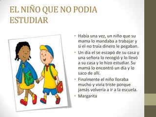EL NIÑO QUE NO PODIA
ESTUDIAR
              • Había una vez, un niño que su
                mama lo mandaba a trabajar y
                si el no traía dinero le pegaban.
              • Un día el se escapó de su casa y
                una señora lo recogió y lo llevó
                a su casa y lo hizo estudiar. Su
                mamá lo encontró un día y lo
                saco de allí.
              • Finalmente el niño lloraba
                mucho y vivía triste porque
                jamás volvería a ir a la escuela.
              • Margarita
 