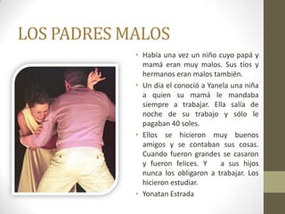 LOS PADRES MALOS
            • Había una vez un niño cuyo papá y
              mamá eran muy malos. Sus tíos y
              hermanos eran malos también.
            • Un día el conoció a Yanela una niña
              a quien su mamá le mandaba
              siempre a trabajar. Ella salía de
              noche de su trabajo y sólo le
              pagaban 40 soles.
            • Ellos se hicieron muy buenos
              amigos y se contaban sus cosas.
              Cuando fueron grandes se casaron
              y fueron felices. Y    a sus hijos
              nunca los obligaron a trabajar. Los
              hicieron estudiar.
            • Yonatan Estrada
 