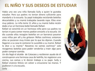 EL NIÑO Y SUS DESEOS DE ESTUDIAR
Había una vez una niña llamada Sully a quien le gustaba
estudiar. Pero sus padres no tenían dinero suficiente para
mandarla a la escuela. Su papá trabajaba reciclando botellas
descartables y su mamá trabajaba lavando ropa. Ellos eran
muy pobres. La niña tenía 11 años y su mamá había recién
dado a luz un hermoso bebé llamado Rafael.
Rafael se convirtió en un hermoso niño pero sus padres no
tenían ni para comer menos podían enviarlo a la escuela. Un
día cuando ellos recogían botellas en un barranco pasaron
unos niños por allí y les gritaron !Niños cochinos¡ entonces
ellos se pusieron muy tristes por lo que les dijeron. Cuando
llegaron a su casa le contaron lo sucedido a su mamá. Rafael
le dice a su mamá:" Nosotros no somos cochinos” solo
recogemos botellas para poder venderlas y traer algo para
poder comprar comida.
Un día llegó el alcalde de Catacaos y recibieron ayuda de él
construyeron una hermosa casa de ladrillo, les regalaron una
cocina, sus camas y le dieron trabajo a su papá. Sully y
Rafael vivieron felices sin volver a ensuciarse las manos. Y
pudieron ir a la escuela.
Lesly
 
