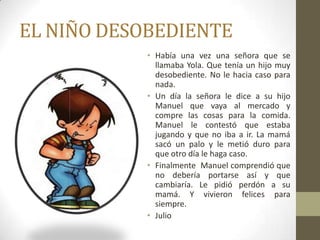 EL NIÑO DESOBEDIENTE
           • Había una vez una señora que se
             llamaba Yola. Que tenía un hijo muy
             desobediente. No le hacia caso para
             nada.
           • Un día la señora le dice a su hijo
             Manuel que vaya al mercado y
             compre las cosas para la comida.
             Manuel le contestó que estaba
             jugando y que no iba a ir. La mamá
             sacó un palo y le metió duro para
             que otro día le haga caso.
           • Finalmente Manuel comprendió que
             no debería portarse así y que
             cambiaría. Le pidió perdón a su
             mamá. Y vivieron felices para
             siempre.
           • Julio
 