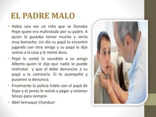 EL PADRE MALO
• Había una vez un niño que se llamaba
  Pepe quien era maltratado por su padre. A
  quien le gustaba tomar mucho y venía
  muy borracho. Un día su papá lo encontró
  jugando con otro amigo y su papá le dijo
  vamos a la casa y le metió duro.
• Pepé le contó lo sucedido a su amigo
  Alberto quien le dijo que nadie lo puede
  maltratar y que el debe denunciar a su
  papá a la comisaría. El lo acompañó y
  pusieron la denuncia.
• Finalmente la policía hablo con el papá de
  Pepe y el jamás le volvió a pegar y vivieron
  felices para siempre.
• Abel Sernaque Chanduví
 