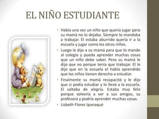 EL NIÑO ESTUDIANTE
     • Había una vez un niño que quería jugar pero
       su mamá no lo dejaba. Siempre lo mandaba
       a trabajar. El estaba aburrido quería ir a la
       escuela y jugar como los otros niños.
     • Luego le dijo a su mamá para que lo mande
       al colegio y pueda aprender muchas cosas
       que un niño debe saber. Pero su mamá le
       dijo que no porque tenía que trabajar. El le
       dijo que en la escuela el había aprendido
       que los niños tienen derecho a estudiar.
     • Finalmente su mamá recapacitó y le dijo
       que si podía estudiar y lo llevó a la escuela.
       El saltaba de alegría. Estaba muy feliz
       porque volvería a ver a sus amigos, su
       profesora y podría aprender muchas cosas.
     • Lisbeth Flores Ipanaqué
 