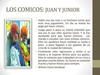 LOS COMICOS: JUAN Y JUNIOR
          • Había una vez Juan y su hermano Junior que
            eran muy juguetones. Un día su mamá les
            pegó por hacer chistes.
          • Luego poco a poco su mamá entendió que
            eso era lo que ellos querían hacer. Y lo fue
            ayudando para que fueran cómicos. Los
            mando a estudiar con unos artistas cómicos.
            Ellos los ayudaron hacer realidad su sueño y
            poco a poco llegaron a ser payasos de un
            circo de la ciudad de Catacaos.
          • Finalmente ellos regresaron a visitar a su
            mamá y le trajeron dinero para sus gastos.
            Ellos le contaron que trabajaban en un circo y
            ganaban mucho dinero. Su mamá se contento
            mucho y fueron felices para siempre.
          • Wilmer Chero Sandoval
 