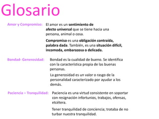 Glosario
Amor y Compromiso:
Bondad- Generosidad:
Paciencia – Tranquilidad:
El amor es un sentimiento de
afecto universal que se tiene hacia una
persona, animal o cosa.
Compromiso es una obligación contraída,
palabra dada. También, es una situación difícil,
incomoda, embarazosa o delicada.
Bondad es la cualidad de bueno. Se identifica
con la característica propia de las buenas
personas.
La generosidad es un valor o rasgo de la
personalidad caracterizado por ayudar a los
demás.
Paciencia es una virtud consistente en soportar
con resignación infortunios, trabajos, ofensas,
etcétera.
Tener tranquilidad de conciencia; trataba de no
turbar nuestra tranquilidad.
 