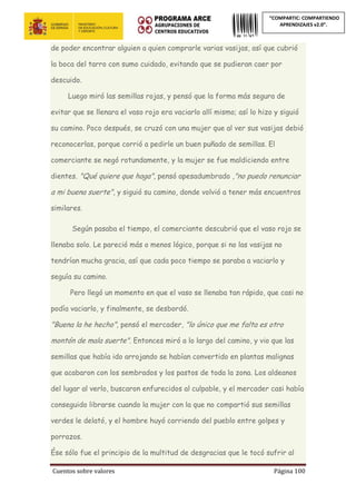 Cuentos sobre valores Página 100
“COMPARTIC: COMPARTIENDO
APRENDIZAJES v2.0”.
de poder encontrar alguien a quien comprarle varias vasijas, así que cubrió
la boca del tarro con sumo cuidado, evitando que se pudieran caer por
descuido.
Luego miró las semillas rojas, y pensó que la forma más segura de
evitar que se llenara el vaso rojo era vaciarlo allí mismo; así lo hizo y siguió
su camino. Poco después, se cruzó con una mujer que al ver sus vasijas debió
reconocerlas, porque corrió a pedirle un buen puñado de semillas. El
comerciante se negó rotundamente, y la mujer se fue maldiciendo entre
dientes. "Qué quiere que haga", pensó apesadumbrado ,"no puedo renunciar
a mi buena suerte", y siguió su camino, donde volvió a tener más encuentros
similares.
Según pasaba el tiempo, el comerciante descubrió que el vaso rojo se
llenaba solo. Le pareció más o menos lógico, porque si no las vasijas no
tendrían mucha gracia, así que cada poco tiempo se paraba a vaciarlo y
seguía su camino.
Pero llegó un momento en que el vaso se llenaba tan rápido, que casi no
podía vaciarlo, y finalmente, se desbordó.
"Buena la he hecho", pensó el mercader, "lo único que me falta es otro
montón de mala suerte". Entonces miró a lo largo del camino, y vio que las
semillas que había ido arrojando se habían convertido en plantas malignas
que acabaron con los sembrados y los pastos de toda la zona. Los aldeanos
del lugar al verlo, buscaron enfurecidos al culpable, y el mercader casi había
conseguido librarse cuando la mujer con la que no compartió sus semillas
verdes le delató, y el hombre huyó corriendo del pueblo entre golpes y
porrazos.
Ése sólo fue el principio de la multitud de desgracias que le tocó sufrir al
 