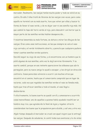 Cuentos sobre valores Página 101
“COMPARTIC: COMPARTIENDO
APRENDIZAJES v2.0”.
mercader. Realmente, las vasijas tenían mucho poder y todo se volvió en su
contra. En sólo 3 días trató de librarse de las vasijas cien veces, pero como
aquello no terminó con su mala suerte, tuvo que volver por ellas y buscar la
forma de llenar el vaso verde, y de no dejar caer ni una semilla roja más. Así
que cambió la tapa del tarro verde al rojo, para descubrir con horror que la
mayor parte de las semillas verdes habían desaparecido...
Y mientras lamentaba su mala fortuna, se detuvo a mirar los dibujos de las
vasijas. Eran como unas instrucciones, en las que siempre se veía el vaso
rojo cerrado y el verde totalmente abierto, y parecía que cualquiera pudiera
tomar cuantas semillas verdes quisiera.
Decidió seguir su viaje de esa forma, y al encontrarse con un hombre que le
pidió algunas de sus semillas, esta vez le dejó servirse libremente. Y su
suerte cambió, porque en ese instante aparecieron los aldeanos que aún le
perseguían, pero su nuevo amigo le ayudó a escapar, y les dirigió en dirección
contraria. Cosas parecidas volvieron a ocurrir con muchos otros que
encontró en el camino, hasta que el comerciante comprobó que en lugar de
vaciarse, cada vez que regalaba las semillas verdes el vaso se llenaba más,
hasta que tras ofrecer semillas a todo el mundo, el vaso llegó a
desbordarse.
Y efectivamente, la buena suerte se quedó con él y comenzaron a ocurrirle
cosas maravillosas; uno de aquellos a quienes había ayudado resultó ser un
hombre muy rico, que agradecido le llenó de lujos y regalos; otros le
consideraban tan bueno que le propusieron para alcalde, y así una y otra vez.
Algún tiempo después el mercader se cruzó con aquel viajero que le entregó
las vasijas. Después de saludarse, le contó todas sus aventuras y le dio miles
 