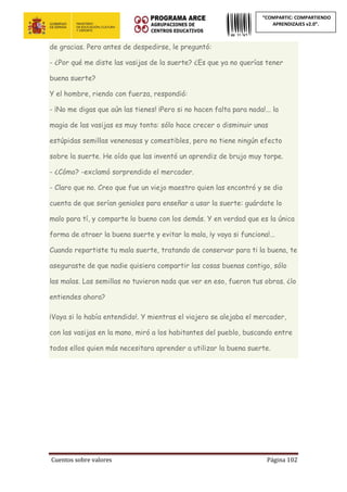 Cuentos sobre valores Página 102
“COMPARTIC: COMPARTIENDO
APRENDIZAJES v2.0”.
de gracias. Pero antes de despedirse, le preguntó:
- ¿Por qué me diste las vasijas de la suerte? ¿Es que ya no querías tener
buena suerte?
Y el hombre, riendo con fuerza, respondió:
- ¡No me digas que aún las tienes! ¡Pero si no hacen falta para nada!... la
magia de las vasijas es muy tonta: sólo hace crecer o disminuir unas
estúpidas semillas venenosas y comestibles, pero no tiene ningún efecto
sobre la suerte. He oído que las inventó un aprendiz de brujo muy torpe.
- ¿Cómo? -exclamó sorprendido el mercader.
- Claro que no. Creo que fue un viejo maestro quien las encontró y se dio
cuenta de que serían geniales para enseñar a usar la suerte: guárdate lo
malo para tí, y comparte lo bueno con los demás. Y en verdad que es la única
forma de atraer la buena suerte y evitar la mala, ¡y vaya si funciona!...
Cuando repartiste tu mala suerte, tratando de conservar para ti la buena, te
aseguraste de que nadie quisiera compartir las cosas buenas contigo, sólo
las malas. Las semillas no tuvieron nada que ver en eso, fueron tus obras. ¿lo
entiendes ahora?
¡Vaya si lo había entendido!. Y mientras el viajero se alejaba el mercader,
con las vasijas en la mano, miró a los habitantes del pueblo, buscando entre
todos ellos quien más necesitara aprender a utilizar la buena suerte.
 