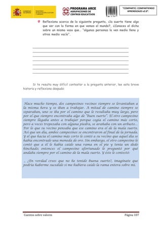 Cuentos sobre valores Página 107
“COMPARTIC: COMPARTIENDO
APRENDIZAJES v2.0”.
Reflexiona acerca de la siguiente pregunta, ¿la suerte tiene algo
que ver con la forma en que vemos el mundo?, ¿Conoces el dicho
sobre un mismo vaso que… “algunas personas lo ven medio lleno y
otros medio vacío”.
___________________________________________________
___________________________________________________
___________________________________________________
___________________________________________________
___________________________________________________
___________________________________________________
___________________________________________________
Si te resulta muy difícil contestar a la pregunta anterior, lee esta breve
historia y reflexiona después:
Hace mucho tiempo, dos campesinos vecinos siempre se levantaban a
la misma hora y se iban a trabajar. A mitad de camino siempre se
separaban, uno se iba por el camino que le resultaba muy largo, pero
por el que siempre encontraba algo de “buen suerte”. El otro campesino
siempre llegaba antes a trabajar porque cogía el camino más corto,
pero a veces tropezaba con alguna piedra, se arañaba con un arbusto…
Por lo que su vecino pensaba que ese camino era el de la mala suerte.
Así que un día, ambos campesinos se encontraron al final de la jornada.
Y el que hacía el camino más corto le contó a su vecino que aquel día se
había encontrado una moneda de oro. Sin embargo, el otro campesino le
contó que a él le había caído una rama en el pie y tenía un dedo
hinchado; entonces el campesino afortunado le preguntó por qué
andaba siempre por el camino de la mala suerte. Y éste le contestó:
_ ¿En verdad crees que no he tenido buena suerte?, imagínate que
podría haberme sucedido si me hubiera caído la rama entera sobre mí.
 