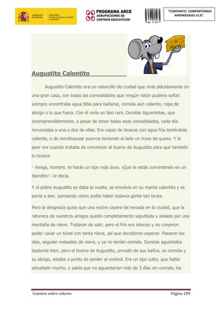Cuentos sobre valores Página 109
“COMPARTIC: COMPARTIENDO
APRENDIZAJES v2.0”.
Augustito Calentito_____________
Augustito Calentito era un ratoncillo de ciudad que vivía plácidamente en
una gran casa, con todas las comodidades que ningún ratón pudiera soñar:
siempre encontraba agua tibia para bañarse, comida aún caliente, ropa de
abrigo o lo que fuera. Con él vivía un tipo raro, Duretas Aguantetas, que
incomprensiblemente, a pesar de tener todas esas comodidades, cada día
renunciaba a una o dos de ellas. Era capaz de lavarse con agua fría teniéndola
caliente, o de mordisquear puerros teniendo al lado un trozo de queso. Y lo
peor era cuando trataba de convencer al bueno de Augustito para que también
lo hiciera:
- Venga, hombre, te harás un tipo más duro. ¡Que te estás convirtiendo en un
blandito! - le decía.
Y el pobre Augustito se daba la vuelta, se envolvía en su manta calentita y se
ponía a leer, pensando cómo podía haber todavía gente tan bruta.
Pero la desgracia quiso que una noche cayera tal nevada en la ciudad, que la
ratonera de nuestros amigos quedó completamente sepultada y aislada por una
montaña de nieve. Trataron de salir, pero el frío era intenso y no creyeron
poder cavar un túnel con tanta nieve, así que decidieron esperar. Pasaron los
días, seguían rodeados de nieve, y ya no tenían comida. Duretas aguantaba
bastante bien, pero el bueno de Augustito, privado de sus baños, su comida y
su abrigo, estaba a punto de perder el control. Era un tipo culto, que había
estudiado mucho, y sabía que no aguantarían más de 3 días sin comida, los
 