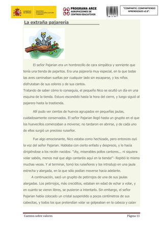 Cuentos sobre valores Página 11
“COMPARTIC: COMPARTIENDO
APRENDIZAJES v2.0”.
La extraña pajarería___________
El señor Pajarian era un hombrecillo de cara simpática y sonriente que
tenía una tienda de pajaritos. Era una pajarería muy especial, en la que todas
las aves caminaban sueltas por cualquier lado sin escaparse, y los niños
disfrutaban de sus colores y de sus cantos.
Tratando de saber cómo lo conseguía, el pequeño Nico se ocultó un día en una
esquina de la tienda. Estuvo escondido hasta la hora del cierre, y luego siguió al
pajarero hasta la trastienda.
Allí pudo ver cientos de huevos agrupados en pequeñas jaulas,
cuidadosamente conservados. El señor Pajarian llegó hasta un grupito en el que
los huevecillos comenzaban a moverse; no tardaron en abrirse, y de cada uno
de ellos surgió un precioso ruiseñor.
Fue algo emocionante, Nico estaba como hechizado, pero entonces oyó
la voz del señor Pajarian. Hablaba con cierto enfado y desprecio, y lo hacía
dirigiéndose a los recién nacidos: "¡Ay, miserables pollos cantores... ni siquiera
volar sabéis, menos mal que algo cantaréis aquí en la tienda!"- Repitió lo mismo
muchas veces. Y al terminar, tomó los ruiseñores y los introdujo en una jaula
estrecha y alargada, en la que sólo podían moverse hacia adelante.
A continuación, sacó un grupito de petirrojos de una de sus jaulas
alargadas. Los petirrojos, más creciditos, estaban en edad de echar a volar, y
en cuanto se vieron libres, se pusieron a intentarlo. Sin embargo, el señor
Pajarian había colocado un cristal suspendido a pocos centímetros de sus
cabecitas, y todos los que pretendían volar se golpeaban en la cabeza y caían
 