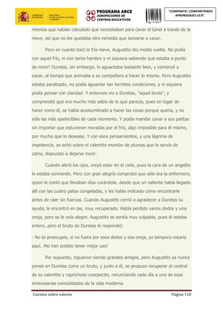 Cuentos sobre valores Página 110
“COMPARTIC: COMPARTIENDO
APRENDIZAJES v2.0”.
mismos que habían calculado que necesitaban para cavar el túnel a través de la
nieve, así que no les quedaba otro remedio que lanzarse a cavar.
Pero en cuanto tocó la fría nieve, Augustito dio media vuelta. No podía
con aquel frío, ni con tanta hambre y ni siquiera sabiendo que estaba a punto
de morir! Duretas, sin embargo, lo aguantaba bastante bien, y comenzó a
cavar, al tiempo que animaba a su compañero a hacer lo mismo. Pero Augustito
estaba paralizado, no podía aguantar tan terribles condiciones, y ni siquiera
podía pensar con claridad. Y entonces vio a Duretas, "aquel bruto", y
comprendió que era mucho más sabio de lo que parecía, pues en lugar de
hacer como él, se había acostumbrado a hacer las cosas porque quería, y no
sólo las más apetecibles de cada momento. Y podía mandar cavar a sus patitas
sin importar que estuvieran moradas por el frío, algo imposible para él mismo,
por mucho que lo desease. Y con esos pensamientos, y una lágrima de
impotencia, se echó sobre el calentito montón de plumas que le servía de
cama, dispuesto a dejarse morir.
Cuando abrió los ojos, creyó estar en el cielo, pues la cara de un angelito
le estaba sonriendo. Pero con gran alegría comprobó que sólo era la enfermera,
quien le contó que llevaban días curándole, desde que un valiente había llegado
allí con las cuatro patas congeladas, y les había indicado cómo encontrarle
antes de caer sin fuerzas. Cuando Augustito corrió a agradecer a Duretas su
ayuda, le encontró en pie, muy recuperado. Había perdido varios dedos y una
oreja, pero se le veía alegre. Augustito se sentía muy culpable, pues él estaba
entero, pero el bruto de Duretas le respondió:
- No te preocupes, si no fuera por esos dedos y esa oreja, yo tampoco estaría
aquí. ¡No han podido tener mejor uso!
Por supuesto, siguieron siendo grandes amigos, pero Augustito ya nunca
pensó en Duretas como un bruto, y junto a él, se propuso recuperar el control
de su calentito y caprichoso cuerpecito, renunciando cada día a una de esas
innecesarias comodidades de la vida moderna.
 