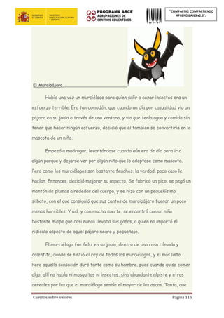 Cuentos sobre valores Página 115
“COMPARTIC: COMPARTIENDO
APRENDIZAJES v2.0”.
El Murcipájaro_________________________
Había una vez un murciélago para quien salir a cazar insectos era un
esfuerzo terrible. Era tan comodón, que cuando un día por casualidad vio un
pájaro en su jaula a través de una ventana, y vio que tenía agua y comida sin
tener que hacer ningún esfuerzo, decidió que él también se convertiría en la
mascota de un niño.
Empezó a madrugar, levantándose cuando aún era de día para ir a
algún parque y dejarse ver por algún niño que lo adoptase como mascota.
Pero como los murciélagos son bastante feuchos, la verdad, poco caso le
hacían. Entonces, decidió mejorar su aspecto. Se fabricó un pico, se pegó un
montón de plumas alrededor del cuerpo, y se hizo con un pequeñísimo
silbato, con el que consiguió que sus cantos de murcipájaro fueran un poco
menos horribles. Y así, y con mucha suerte, se encontró con un niño
bastante miope que casi nunca llevaba sus gafas, a quien no importó el
ridículo aspecto de aquel pájaro negro y pequeñajo.
El murciélago fue feliz en su jaula, dentro de una casa cómoda y
calentita, donde se sintió el rey de todos los murciélagos, y el más listo.
Pero aquella sensación duró tanto como su hambre, pues cuando quiso comer
algo, allí no había ni mosquitos ni insectos, sino abundante alpiste y otros
cereales por los que el murciélago sentía el mayor de los ascos. Tanto, que
 