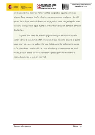 Cuentos sobre valores Página 116
“COMPARTIC: COMPARTIENDO
APRENDIZAJES v2.0”.
estaba decidido a morir de hambre antes que probar aquella comida de
pájaros. Pero su nuevo dueño, al notar que comenzaba a adelgazar, decidió
que no iba a dejar morir de hambre a su pajarito, y con una jeringuilla y una
cuchara, consiguió que aquel fuera el primer murciélago en darse un atracón
de alpiste...
Algunos días después, el murcipájaro consiguió escapar de aquella
jaula y volver a casa. Estaba tan avergonzado que no contó a nadie lo que le
había ocurrido, pero no pudo evitar que todos comentaran lo mucho que se
esforzaba ahora cuando salía de caza, y lo duro y resistente que se había
vuelto, sin que desde entonces volvieran a preocuparle las molestias o
incomodidades de la vida en libertad.
 