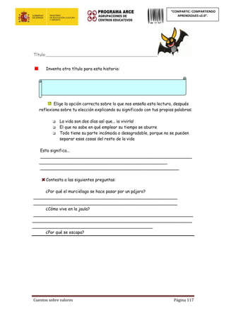 Cuentos sobre valores Página 117
“COMPARTIC: COMPARTIENDO
APRENDIZAJES v2.0”.
Título:____________________________________________________
Inventa otro título para esta historia:
Elige la opción correcta sobre lo que nos enseña esta lectura, después
reflexiona sobre tu elección explicando su significado con tus propias palabras:
 La vida son dos días así que... ¡a vivirla!
 El que no sabe en qué emplear su tiempo se aburre
 Todo tiene su parte incómoda o desagradable, porque no se pueden
separar esas cosas del resto de la vida
Esto significa...
__________________________________________________________
_________________________________________________
_____________________________________________________
Contesta a las siguientes preguntas:
¿Por qué el murciélago se hace pasar por un pájaro?
_______________________________________________________
_______________________________________________________
¿Cómo vive en la jaula?
_____________________________________________________________
_____________________________________________________________
______________________________________________
¿Por qué se escapa?
 