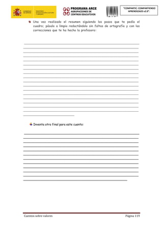 Cuentos sobre valores Página 119
“COMPARTIC: COMPARTIENDO
APRENDIZAJES v2.0”.
Una vez realizado el resumen siguiendo los pasos que te pedía el
cuadro; pásalo a limpio redactándolo sin faltas de ortografía y con las
correcciones que te ha hecho la profesora:
_____________________________________________________________
_____________________________________________________________
_____________________________________________________________
_____________________________________________________________
_____________________________________________________________
_____________________________________________________________
_____________________________________________________________
_____________________________________________________________
_____________________________________________________________
_____________________________________________________________
_____________________________________________________________
_____________________________________________________________
_____________________________________________________________
_____________________________________________________________
_____________________________________________________________
_____________________________________________________________
_____________________________________________________________
___________________________
Inventa otro final para este cuento:
_____________________________________________________________
_____________________________________________________________
_____________________________________________________________
_____________________________________________________________
_____________________________________________________________
_____________________________________________________________
_____________________________________________________________
_____________________________________________________________
_____________________________________________________________
_____________________________________________________________
_____________________________________________________________
_______________________________________________________
 