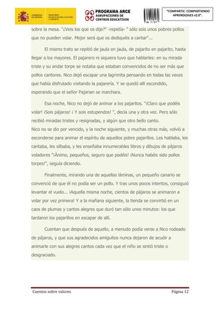 Cuentos sobre valores Página 12
“COMPARTIC: COMPARTIENDO
APRENDIZAJES v2.0”.
sobre la mesa. "¿Veis los que os dije?" -repetía- " sólo sois unos pobres pollos
que no pueden volar. Mejor será que os dediquéis a cantar"...
El mismo trato se repitió de jaula en jaula, de pajarito en pajarito, hasta
llegar a los mayores. El pajarero ni siquiera tuvo que hablarles: en su mirada
triste y su andar torpe se notaba que estaban convencidos de no ser más que
pollos cantores. Nico dejó escapar una lagrimita pensando en todas las veces
que había disfrutado visitando la pajarería. Y se quedó allí escondido,
esperando que el señor Pajarian se marchara.
Esa noche, Nico no dejó de animar a los pajaritos. "¡Claro que podéis
volar! ¡Sois pájaros! ¡ Y sois estupendos! ", decía una y otra vez. Pero sólo
recibió miradas tristes y resignadas, y algún que otro bello canto.
Nico no se dio por vencido, y la noche siguiente, y muchas otras más, volvió a
esconderse para animar el espíritu de aquellos pobre pajarillos. Les hablaba, les
cantaba, les silbaba, y les enseñaba innumerables libros y dibujos de pájaros
voladores "¡Ánimo, pequeños, seguro que podéis! ¡Nunca habéis sido pollos
torpes!", seguía diciendo.
Finalmente, mirando una de aquellas láminas, un pequeño canario se
convenció de que él no podía ser un pollo. Y tras unos pocos intentos, consiguió
levantar el vuelo... ¡Aquella misma noche, cientos de pájaros se animaron a
volar por vez primera! Y a la mañana siguiente, la tienda se convirtió en un
caos de plumas y cantos alegres que duró tan sólo unos minutos: los que
tardaron los pajarillos en escapar de allí.
Cuentan que después de aquello, a menudo podía verse a Nico rodeado
de pájaros, y que sus agradecidos amiguitos nunca dejaron de acudir a
animarle con sus alegres cantos cada vez que el niño se sintió triste o
desgraciado.
 