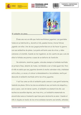 Cuentos sobre valores Página 121
“COMPARTIC: COMPARTIENDO
APRENDIZAJES v2.0”.
El soldadito de plomo________________
Érase una vez un niño que tenía muchísimos juguetes. Los guardaba
todos en su habitación y, durante el día, pasaba horas y horas felices
jugando con ellos. Uno de sus juegos preferidos era el de hacer la guerra
con sus soldaditos de plomo. Los ponía enfrente unos de otros, y daba
comienzo a la batalla. Cuando se los regalaron, se dio cuenta de que a uno de
ellos le faltaba una pierna a causa de un defecto de fundición.
No obstante, mientras jugaba, colocaba siempre al soldado mutilado
en primera línea, delante de todos, incitándole a ser el más aguerrido. Pero
el niño no sabía que sus juguetes durante la noche cobraban vida y hablaban
entre ellos, y a veces, al colocar ordenadamente a los soldados, metía por
descuido el soldadito mutilado entre los otros juguetes.
Y así fue como un día el soldadito pudo conocer a una gentil bailarina,
también de plomo. Entre los dos se estableció una corriente de simpatía y,
poco a poco, casi sin darse cuenta, el soldadito se enamoró de ella. Las
noches se sucedían deprisa, una tras otra, y el soldadito enamorado no
encontraba nunca el momento oportuno para declararle su amor. Cuando el
niño lo dejaba en medio de los otros soldados durante una batalla, anhelaba
 