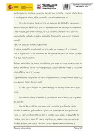Cuentos sobre valores Página 122
“COMPARTIC: COMPARTIENDO
APRENDIZAJES v2.0”.
que la bailarina se diera cuenta de su valor por la noche , cuando ella le decía
si había pasado miedo, él le respondía con vehemencia que no.
Pero las miradas insistentes y los suspiros del soldadito no pasaron
inadvertidos por el diablejo que estaba encerrado en una caja de sorpresas.
Cada vez que, por arte de magia, la caja se abría a medianoche, un dedo
amonestante señalaba al pobre soldadito. Finalmente, una noche, el diablo
estalló.
-¡Eh, tú!, ¡Deja de mirar a la bailarina!
El pobre soldadito se ruborizó, pero la bailarina, muy gentil, lo consoló:
-No le hagas caso, es un envidioso. Yo estoy muy contenta de hablar contigo.
Y lo dijo ruborizándose.
¡Pobres estatuillas de plomo, tan tímidas, que no se atrevían a confesarse su
mutuo amor! Pero un día fueron separados, cuando el niño colocó al soldadito
en el alféizar de una ventana.
-¡Quédate aquí y vigila que no entre ningún enemigo, porque aunque seas cojo
bien puedes hacer de centinela!-
El niño colocó luego a los demás soldaditos encima de una mesa para
jugar.
Pasaban los días y el soldadito de plomo no era relevado de su puesto
de guardia.
Una tarde estalló de improviso una tormenta, y un fuerte viento
sacudió la ventana, golpeando la figurita de plomo que se precipitó en el
vacío. Al caer desde el alféizar con la cabeza hacia abajo, la bayoneta del
fusil se clavó en el suelo. El viento y la lluvia persistían. ¡Una borrasca de
verdad! El agua, que caía a cántaros, pronto formó amplios charcos y
 