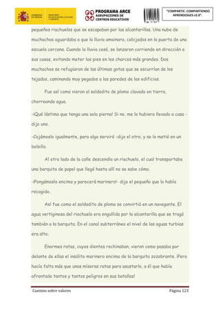 Cuentos sobre valores Página 123
“COMPARTIC: COMPARTIENDO
APRENDIZAJES v2.0”.
pequeños riachuelos que se escapaban por las alcantarillas. Una nube de
muchachos aguardaba a que la lluvia amainara, cobijados en la puerta de una
escuela cercana. Cuando la lluvia cesó, se lanzaron corriendo en dirección a
sus casas, evitando meter los pies en los charcos más grandes. Dos
muchachos se refugiaron de las últimas gotas que se escurrían de los
tejados, caminando muy pegados a las paredes de los edificios.
Fue así como vieron al soldadito de plomo clavado en tierra,
chorreando agua.
-¡Qué lástima que tenga una sola pierna! Si no, me lo hubiera llevado a casa -
dijo uno.
-Cojámoslo igualmente, para algo servirá -dijo el otro, y se lo metió en un
bolsillo.
Al otro lado de la calle descendía un riachuelo, el cual transportaba
una barquita de papel que llegó hasta allí no se sabe cómo.
-¡Pongámoslo encima y parecerá marinero!- dijo el pequeño que lo había
recogido.
Así fue como el soldadito de plomo se convirtió en un navegante. El
agua vertiginosa del riachuelo era engullida por la alcantarilla que se tragó
también a la barquita. En el canal subterráneo el nivel de las aguas turbias
era alto.
Enormes ratas, cuyos dientes rechinaban, vieron como pasaba por
delante de ellas el insólito marinero encima de la barquita zozobrante. ¡Pero
hacía falta más que unas míseras ratas para asustarlo, a él que había
afrontado tantos y tantos peligros en sus batallas!
 