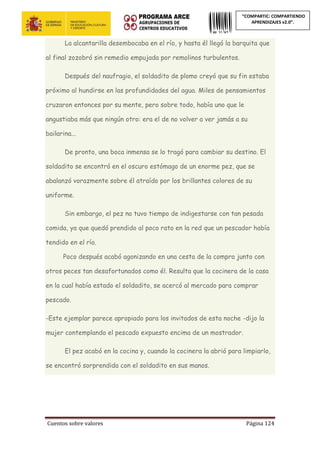 Cuentos sobre valores Página 124
“COMPARTIC: COMPARTIENDO
APRENDIZAJES v2.0”.
La alcantarilla desembocaba en el río, y hasta él llegó la barquita que
al final zozobró sin remedio empujada por remolinos turbulentos.
Después del naufragio, el soldadito de plomo creyó que su fin estaba
próximo al hundirse en las profundidades del agua. Miles de pensamientos
cruzaron entonces por su mente, pero sobre todo, había uno que le
angustiaba más que ningún otro: era el de no volver a ver jamás a su
bailarina...
De pronto, una boca inmensa se lo tragó para cambiar su destino. El
soldadito se encontró en el oscuro estómago de un enorme pez, que se
abalanzó vorazmente sobre él atraído por los brillantes colores de su
uniforme.
Sin embargo, el pez no tuvo tiempo de indigestarse con tan pesada
comida, ya que quedó prendido al poco rato en la red que un pescador había
tendido en el río.
Poco después acabó agonizando en una cesta de la compra junto con
otros peces tan desafortunados como él. Resulta que la cocinera de la casa
en la cual había estado el soldadito, se acercó al mercado para comprar
pescado.
-Este ejemplar parece apropiado para los invitados de esta noche -dijo la
mujer contemplando el pescado expuesto encima de un mostrador.
El pez acabó en la cocina y, cuando la cocinera la abrió para limpiarlo,
se encontró sorprendida con el soldadito en sus manos.
 