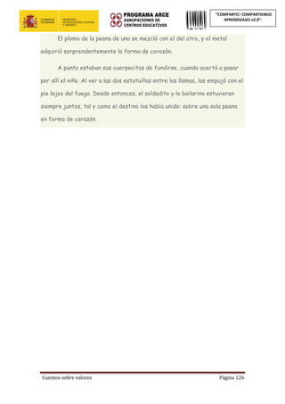 Cuentos sobre valores Página 126
“COMPARTIC: COMPARTIENDO
APRENDIZAJES v2.0”.
El plomo de la peana de uno se mezcló con el del otro, y el metal
adquirió sorprendentemente la forma de corazón.
A punto estaban sus cuerpecitos de fundirse, cuando acertó a pasar
por allí el niño. Al ver a las dos estatuillas entre las llamas, las empujó con el
pie lejos del fuego. Desde entonces, el soldadito y la bailarina estuvieron
siempre juntos, tal y como el destino los había unido: sobre una sola peana
en forma de corazón.
 