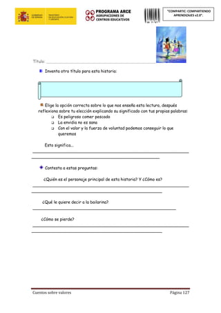 Cuentos sobre valores Página 127
“COMPARTIC: COMPARTIENDO
APRENDIZAJES v2.0”.
Título: ____________________________________________________________
Inventa otro título para esta historia:
Elige la opción correcta sobre lo que nos enseña esta lectura, después
reflexiona sobre tu elección explicando su significado con tus propias palabras:
 Es peligroso comer pescado
 La envidia no es sana
 Con el valor y la fuerza de voluntad podemos conseguir lo que
queremos
Esto significa...
_____________________________________________________________
__________________________________________________
Contesta a estas preguntas:
¿Quién es el personaje principal de esta historia? Y ¿Cómo es?
_____________________________________________________________
___________________________________________________
¿Qué le quiere decir a la bailarina?
________________________________________________________
¿Cómo se pierde?
_____________________________________________________________
___________________________________________________
 