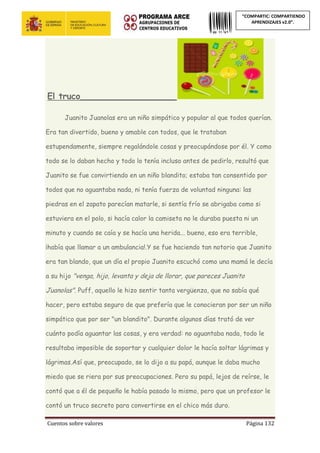 Cuentos sobre valores Página 132
“COMPARTIC: COMPARTIENDO
APRENDIZAJES v2.0”.
El truco__________________________
Juanito Juanolas era un niño simpático y popular al que todos querían.
Era tan divertido, bueno y amable con todos, que le trataban
estupendamente, siempre regalándole cosas y preocupándose por él. Y como
todo se lo daban hecho y todo lo tenía incluso antes de pedirlo, resultó que
Juanito se fue convirtiendo en un niño blandito; estaba tan consentido por
todos que no aguantaba nada, ni tenía fuerza de voluntad ninguna: las
piedras en el zapato parecían matarle, si sentía frío se abrigaba como si
estuviera en el polo, si hacía calor la camiseta no le duraba puesta ni un
minuto y cuando se caía y se hacía una herida... bueno, eso era terrible,
¡había que llamar a un ambulancia!.Y se fue haciendo tan notorio que Juanito
era tan blando, que un día el propio Juanito escuchó como una mamá le decía
a su hijo "venga, hijo, levanta y deja de llorar, que pareces Juanito
Juanolas". Puff, aquello le hizo sentir tanta vergüenza, que no sabía qué
hacer, pero estaba seguro de que prefería que le conocieran por ser un niño
simpático que por ser "un blandito". Durante algunos días trató de ver
cuánto podía aguantar las cosas, y era verdad: no aguantaba nada, todo le
resultaba imposible de soportar y cualquier dolor le hacía soltar lágrimas y
lágrimas.Así que, preocupado, se lo dijo a su papá, aunque le daba mucho
miedo que se riera por sus preocupaciones. Pero su papá, lejos de reírse, le
contó que a él de pequeño le había pasado lo mismo, pero que un profesor le
contó un truco secreto para convertirse en el chico más duro.
 