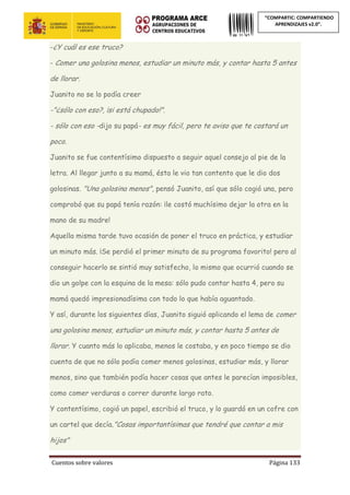 Cuentos sobre valores Página 133
“COMPARTIC: COMPARTIENDO
APRENDIZAJES v2.0”.
-¿Y cuál es ese truco?
- Comer una golosina menos, estudiar un minuto más, y contar hasta 5 antes
de llorar.
Juanito no se lo podía creer
-"¿sólo con eso?, ¡si está chupado!".
- sólo con eso -dijo su papá- es muy fácil, pero te aviso que te costará un
poco.
Juanito se fue contentísimo dispuesto a seguir aquel consejo al pie de la
letra. Al llegar junto a su mamá, ésta le vio tan contento que le dio dos
golosinas. "Una golosina menos", pensó Juanito, así que sólo cogió una, pero
comprobó que su papá tenía razón: ¡le costó muchísimo dejar la otra en la
mano de su madre!
Aquella misma tarde tuvo ocasión de poner el truco en práctica, y estudiar
un minuto más. ¡Se perdió el primer minuto de su programa favorito! pero al
conseguir hacerlo se sintió muy satisfecho, lo mismo que ocurrió cuando se
dio un golpe con la esquina de la mesa: sólo pudo contar hasta 4, pero su
mamá quedó impresionadísima con todo lo que había aguantado.
Y así, durante los siguientes días, Juanito siguió aplicando el lema de comer
una golosina menos, estudiar un minuto más, y contar hasta 5 antes de
llorar. Y cuanto más lo aplicaba, menos le costaba, y en poco tiempo se dio
cuenta de que no sólo podía comer menos golosinas, estudiar más, y llorar
menos, sino que también podía hacer cosas que antes le parecían imposibles,
como comer verduras o correr durante largo rato.
Y contentísimo, cogió un papel, escribió el truco, y lo guardó en un cofre con
un cartel que decía."Cosas importantísimas que tendré que contar a mis
hijos"
 