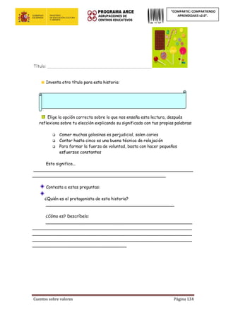Cuentos sobre valores Página 134
“COMPARTIC: COMPARTIENDO
APRENDIZAJES v2.0”.
Título: ________________________________________________________
Inventa otro título para esta historia:
Elige la opción correcta sobre lo que nos enseña esta lectura, después
reflexiona sobre tu elección explicando su significado con tus propias palabras:
 Comer muchas golosinas es perjudicial, salen caries
 Contar hasta cinco es una buena técnica de relajación
 Para formar la fuerza de voluntad, basta con hacer pequeños
esfuerzos constantes
Esto significa...
_____________________________________________________________
___________________________________________________
Contesta a estas preguntas:
¿Quién es el protagonista de esta historia?
_________________________________________________
¿Cómo es? Descríbelo:
________________________________________________________
_____________________________________________________________
_____________________________________________________________
_____________________________________________________________
____________________________________
 