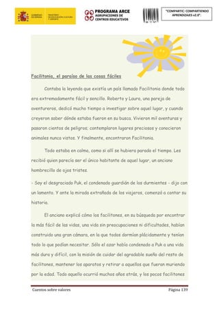 Cuentos sobre valores Página 139
“COMPARTIC: COMPARTIENDO
APRENDIZAJES v2.0”.
Facilitonia, el paraíso de las cosas fáciles
Contaba la leyenda que existía un país llamado Facilitonia donde todo
era extremadamente fácil y sencillo. Roberto y Laura, una pareja de
aventureros, dedicó mucho tiempo a investigar sobre aquel lugar, y cuando
creyeron saber dónde estaba fueron en su busca. Vivieron mil aventuras y
pasaron cientos de peligros; contemplaron lugares preciosos y conocieron
animales nunca vistos. Y finalmente, encontraron Facilitonia.
Todo estaba en calma, como si allí se hubiera parado el tiempo. Les
recibió quien parecía ser el único habitante de aquel lugar, un anciano
hombrecillo de ojos tristes.
- Soy el desgraciado Puk, el condenado guardián de los durmientes - dijo con
un lamento. Y ante la mirada extrañada de los viajeros, comenzó a contar su
historia.
El anciano explicó cómo los facilitones, en su búsqueda por encontrar
la más fácil de las vidas, una vida sin preocupaciones ni dificultades, habían
construido una gran cámara, en la que todos dormían plácidamente y tenían
todo lo que podían necesitar. Sólo el azar había condenado a Puk a una vida
más dura y difícil, con la misión de cuidar del agradable sueño del resto de
facilitones, mantener los aparatos y retirar a aquellos que fueran muriendo
por la edad. Todo aquello ocurrió muchos años atrás, y los pocos facilitones
 