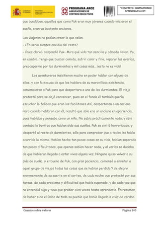 Cuentos sobre valores Página 140
“COMPARTIC: COMPARTIENDO
APRENDIZAJES v2.0”.
que quedaban, aquellos que como Puk eran muy jóvenes cuando iniciaron el
sueño, eran ya bastante ancianos.
Los viajeros no podían creer lo que veían.
- ¿En serio sientes envidia del resto?
- ¡Pues claro!- respondió Puk- Mira qué vida tan sencilla y cómoda llevan. Yo,
en cambio, tengo que buscar comida, sufrir calor y frío, reparar las averías,
preocuparme por los durmientes y mil cosas más... ¡esto no es vida!
Los aventureros insistieron mucho en poder hablar con alguno de
ellos, y con la excusa de que les hablara de su maravillosa existencia,
convencieron a Puk para que despertara a uno de los durmientes. El viejo
protestó pero se dejó convencer, pues en el fondo él también quería
escuchar lo felices que eran los facilitones.Así, despertaron a un anciano.
Pero cuando hablaron con él, resultó que sólo era un anciano en apariencia,
pues hablaba y pensaba como un niño. No sabía prácticamente nada, y sólo
contaba lo bonitos que habían sido sus sueños. Puk se sintió horrorizado, y
despertó al resto de durmientes, sólo para comprobar que a todos les había
ocurrido lo mismo. Habían hecho tan pocas cosas en su vida, habían superado
tan pocas dificultades, que apenas sabían hacer nada, y al verlos se dudaba
de que hubieran llegado a estar vivos alguna vez. Ninguno quiso volver a su
plácido sueño, y el bueno de Puk, con gran paciencia, comenzó a enseñar a
aquel grupo de viejos todas las cosas que se habían perdido.Y se alegró
enormemente de su suerte en el sorteo, de cada noche que protestó por sus
tareas, de cada problema y dificultad que había superado, y de cada vez que
no entendió algo y tuvo que probar cien veces hasta aprenderlo. En resumen,
de haber sido el único de todo su pueblo que había llegado a vivir de verdad.
 