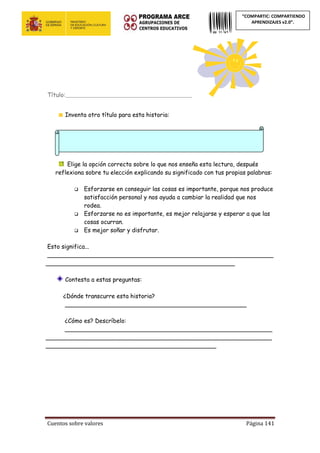 Cuentos sobre valores Página 141
“COMPARTIC: COMPARTIENDO
APRENDIZAJES v2.0”.
Título:________________________________________________
Inventa otro título para esta historia:
Elige la opción correcta sobre lo que nos enseña esta lectura, después
reflexiona sobre tu elección explicando su significado con tus propias palabras:
 Esforzarse en conseguir las cosas es importante, porque nos produce
satisfacción personal y nos ayuda a cambiar la realidad que nos
rodea.
 Esforzarse no es importante, es mejor relajarse y esperar a que las
cosas ocurran.
 Es mejor soñar y disfrutar.
Esto significa...
_____________________________________________________________
___________________________________________________
Contesta a estas preguntas:
¿Dónde transcurre esta historia?
_________________________________________________
¿Cómo es? Descríbelo:
________________________________________________________
_____________________________________________________________
______________________________________________
 